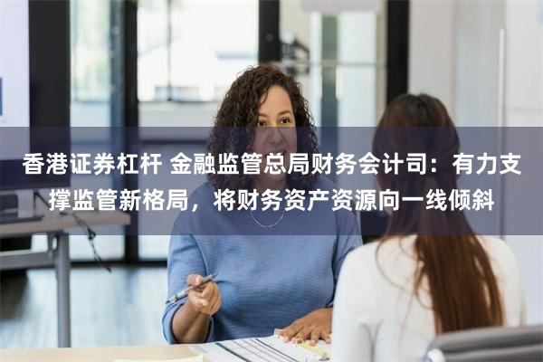 香港证券杠杆 金融监管总局财务会计司：有力支撑监管新格局，将财务资产资源向一线倾斜