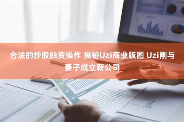 合法的炒股融资操作 揭秘Uzi商业版图 Uzi刚与妻子成立新公司