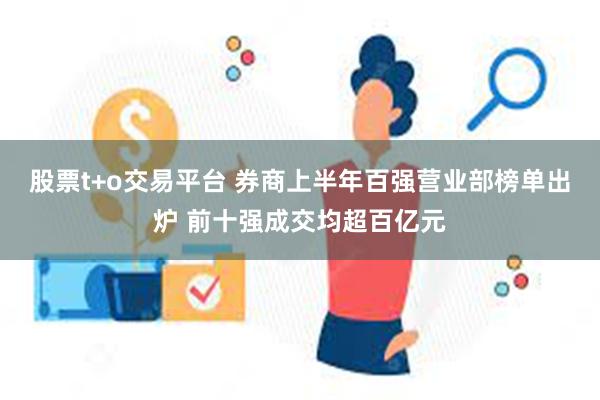 股票t+o交易平台 券商上半年百强营业部榜单出炉 前十强成交均超百亿元