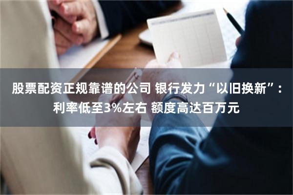 股票配资正规靠谱的公司 银行发力“以旧换新”：利率低至3%左右 额度高达百万元