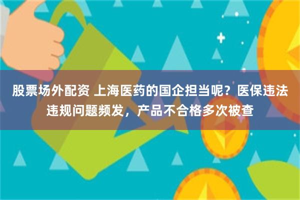 股票场外配资 上海医药的国企担当呢？医保违法违规问题频发，产品不合格多次被查