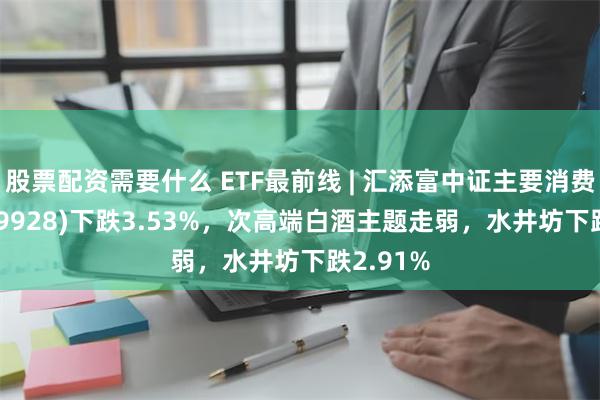 股票配资需要什么 ETF最前线 | 汇添富中证主要消费ETF(159928)下跌3.53%，次高端白酒主题走弱，水井坊下跌2.91%