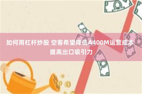 如何用杠杆炒股 空客希望降低A400M运营成本 提高出口吸引力