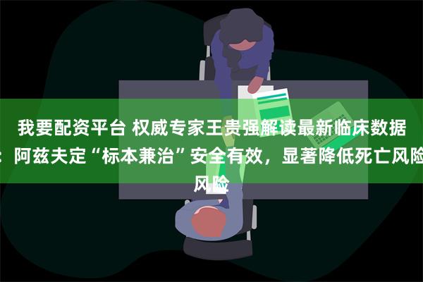 我要配资平台 权威专家王贵强解读最新临床数据：阿兹夫定“标本兼治”安全有效，显著降低死亡风险