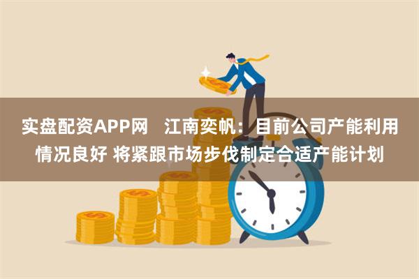 实盘配资APP网   江南奕帆：目前公司产能利用情况良好 将紧跟市场步伐制定合适产能计划