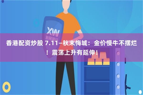 香港配资炒股 7.11—秋末悔城：金价慢牛不摆烂！震荡上升有延伸！