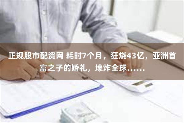 正规股市配资网 耗时7个月，狂烧43亿，亚洲首富之子的婚礼，壕炸全球……