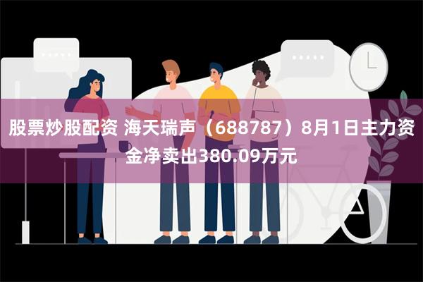 股票炒股配资 海天瑞声（688787）8月1日主力资金净卖出380.09万元