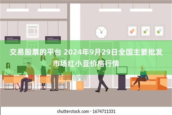 交易股票的平台 2024年9月29日全国主要批发市场红小豆价格行情