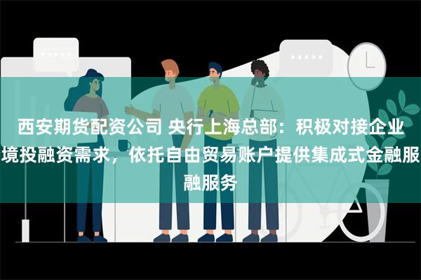 西安期货配资公司 央行上海总部：积极对接企业跨境投融资需求，依托自由贸易账户提供集成式金融服务