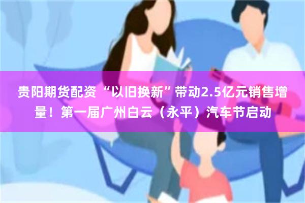 贵阳期货配资 “以旧换新”带动2.5亿元销售增量！第一届广州白云（永平）汽车节启动