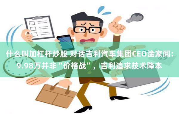 什么叫加杠杆炒股 对话吉利汽车集团CEO淦家阅：9.98万并非“价格战”，吉利追求技术降本