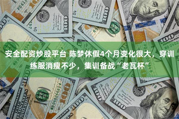 安全配资炒股平台 陈梦休假4个月变化很大，穿训练服消瘦不少，集训备战“老瓦杯”