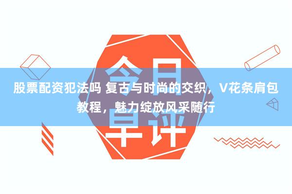 股票配资犯法吗 复古与时尚的交织，V花条肩包教程，魅力绽放风采随行