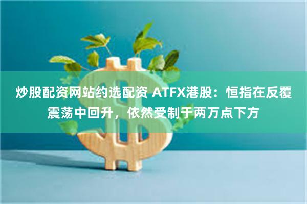 炒股配资网站约选配资 ATFX港股：恒指在反覆震荡中回升，依然受制于两万点下方