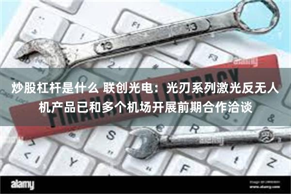 炒股杠杆是什么 联创光电：光刃系列激光反无人机产品已和多个机场开展前期合作洽谈