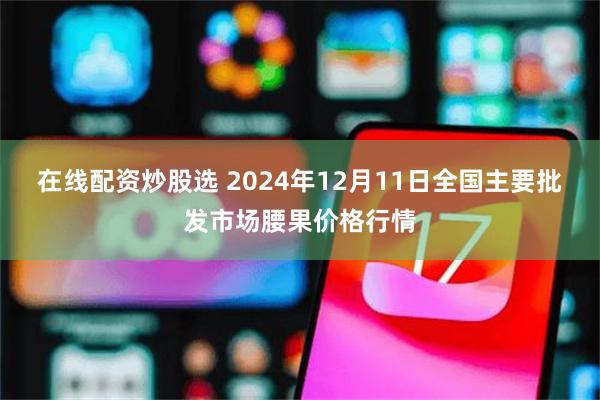 在线配资炒股选 2024年12月11日全国主要批发市场腰果价格行情