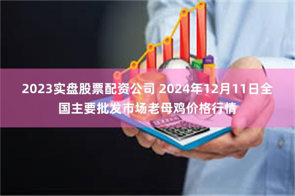 2023实盘股票配资公司 2024年12月11日全国主要批发市场老母鸡价格行情