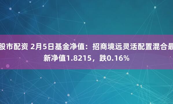 股市配资 2月5日基金净值：招商境远灵活配置混合最新净值1.8215，跌0.16%