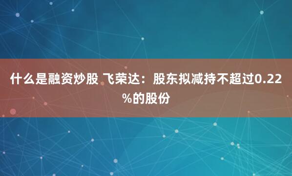 什么是融资炒股 飞荣达：股东拟减持不超过0.22%的股份