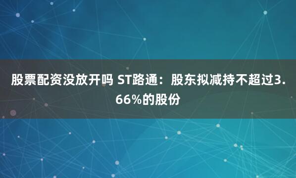 股票配资没放开吗 ST路通：股东拟减持不超过3.66%的股份