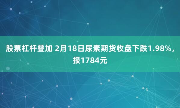 股票杠杆叠加 2月18日尿素期货收盘下跌1.98%，报1784元