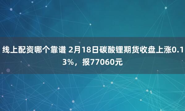 线上配资哪个靠谱 2月18日碳酸锂期货收盘上涨0.13%，报77060元