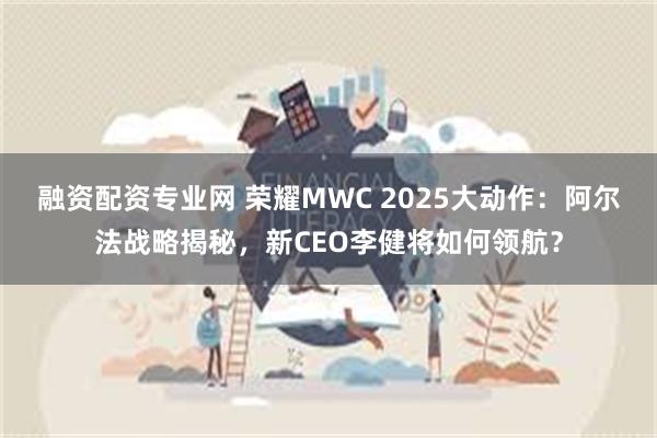 融资配资专业网 荣耀MWC 2025大动作：阿尔法战略揭秘，新CEO李健将如何领航？