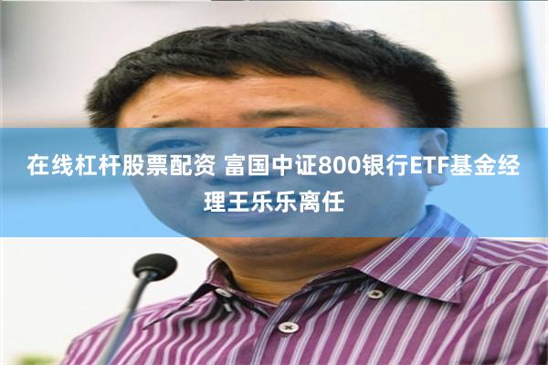 在线杠杆股票配资 富国中证800银行ETF基金经理王乐乐离任