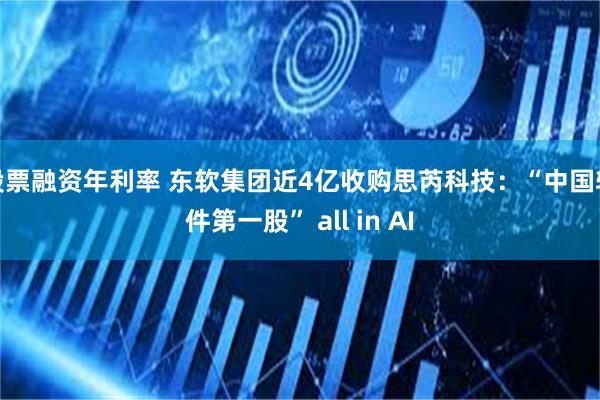 股票融资年利率 东软集团近4亿收购思芮科技：“中国软件第一股” all in AI